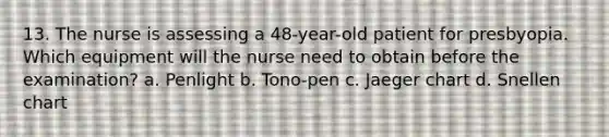 13. The nurse is assessing a 48-year-old patient for presbyopia. Which equipment will the nurse need to obtain before the examination? a. Penlight b. Tono-pen c. Jaeger chart d. Snellen chart