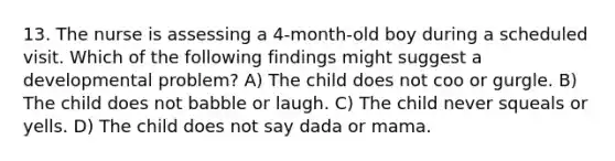 13. The nurse is assessing a 4-month-old boy during a scheduled visit. Which of the following findings might suggest a developmental problem? A) The child does not coo or gurgle. B) The child does not babble or laugh. C) The child never squeals or yells. D) The child does not say dada or mama.