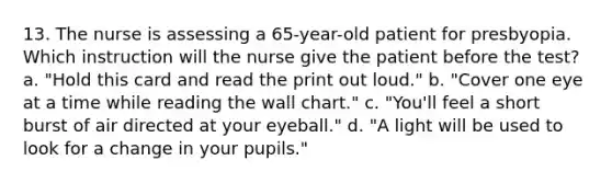 13. The nurse is assessing a 65-year-old patient for presbyopia. Which instruction will the nurse give the patient before the test? a. "Hold this card and read the print out loud." b. "Cover one eye at a time while reading the wall chart." c. "You'll feel a short burst of air directed at your eyeball." d. "A light will be used to look for a change in your pupils."