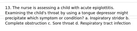 13. The nurse is assessing a child with acute epiglottitis. Examining the child's throat by using a tongue depressor might precipitate which symptom or condition? a. Inspiratory stridor b. Complete obstruction c. Sore throat d. Respiratory tract infection