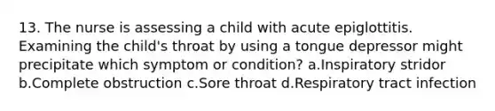 13. The nurse is assessing a child with acute epiglottitis. Examining the child's throat by using a tongue depressor might precipitate which symptom or condition? a.Inspiratory stridor b.Complete obstruction c.Sore throat d.Respiratory tract infection