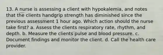 13. A nurse is assessing a client with hypokalemia, and notes that the clients handgrip strength has diminished since the previous assessment 1 hour ago. Which action should the nurse take first? a. Assess the clients respiratory rate, rhythm, and depth. b. Measure the clients pulse and blood pressure. c. Document findings and monitor the client. d. Call the health care provider.