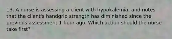 13. A nurse is assessing a client with hypokalemia, and notes that the client's handgrip strength has diminished since the previous assessment 1 hour ago. Which action should the nurse take first?