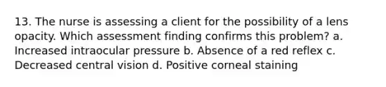 13. The nurse is assessing a client for the possibility of a lens opacity. Which assessment finding confirms this problem? a. Increased intraocular pressure b. Absence of a red reflex c. Decreased central vision d. Positive corneal staining