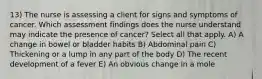 13) The nurse is assessing a client for signs and symptoms of cancer. Which assessment findings does the nurse understand may indicate the presence of cancer? Select all that apply. A) A change in bowel or bladder habits B) Abdominal pain C) Thickening or a lump in any part of the body D) The recent development of a fever E) An obvious change in a mole