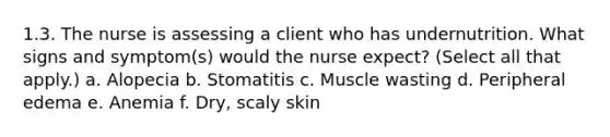 1.3. The nurse is assessing a client who has undernutrition. What signs and symptom(s) would the nurse expect? (Select all that apply.) a. Alopecia b. Stomatitis c. Muscle wasting d. Peripheral edema e. Anemia f. Dry, scaly skin