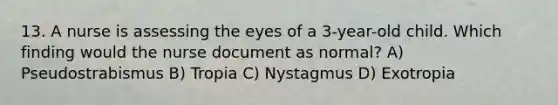 13. A nurse is assessing the eyes of a 3-year-old child. Which finding would the nurse document as normal? A) Pseudostrabismus B) Tropia C) Nystagmus D) Exotropia