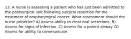 13. A nurse is assessing a patient who has just been admitted to the postsurgical unit following surgical resection for the treatment of oropharyngeal cancer. What assessment should the nurse prioritize? A) Assess ability to clear oral secretions. B) Assess for signs of infection. C) Assess for a patent airway. D) Assess for ability to communicate.