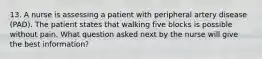 13. A nurse is assessing a patient with peripheral artery disease (PAD). The patient states that walking five blocks is possible without pain. What question asked next by the nurse will give the best information?