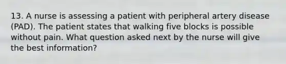 13. A nurse is assessing a patient with peripheral artery disease (PAD). The patient states that walking five blocks is possible without pain. What question asked next by the nurse will give the best information?