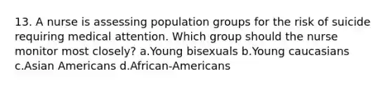 13. A nurse is assessing population groups for the risk of suicide requiring medical attention. Which group should the nurse monitor most closely? a.Young bisexuals b.Young caucasians c.Asian Americans d.African-Americans