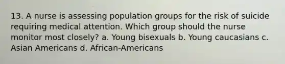 13. A nurse is assessing population groups for the risk of suicide requiring medical attention. Which group should the nurse monitor most closely? a. Young bisexuals b. Young caucasians c. Asian Americans d. African-Americans