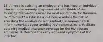 13. A nurse is assisting an employer who has hired an individual who has been recently diagnosed with HIV. Which of the following interventions would be most appropriate for the nurse to implement? a. Educate about how to reduce the risk of breaching the employee's confidentiality. b. Explain how to inform coworkers about avoiding HIV transmission. c. Facilitate obtaining medical insurance coverage for the HIV-infected employee. d. Describe the early signs and symptoms of HIV infection.