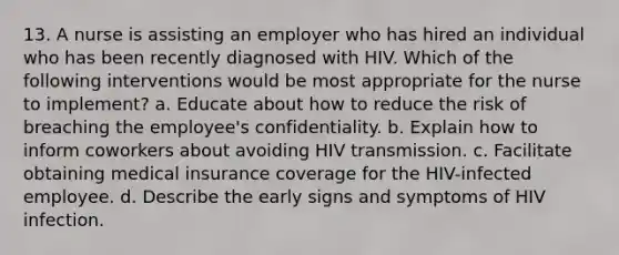 13. A nurse is assisting an employer who has hired an individual who has been recently diagnosed with HIV. Which of the following interventions would be most appropriate for the nurse to implement? a. Educate about how to reduce the risk of breaching the employee's confidentiality. b. Explain how to inform coworkers about avoiding HIV transmission. c. Facilitate obtaining medical insurance coverage for the HIV-infected employee. d. Describe the early signs and symptoms of HIV infection.