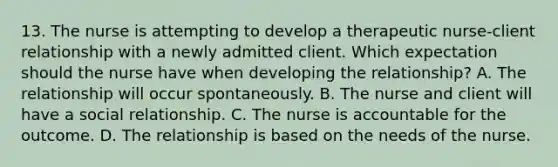 13. The nurse is attempting to develop a therapeutic nurse-client relationship with a newly admitted client. Which expectation should the nurse have when developing the relationship? A. The relationship will occur spontaneously. B. The nurse and client will have a social relationship. C. The nurse is accountable for the outcome. D. The relationship is based on the needs of the nurse.