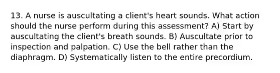 13. A nurse is auscultating a client's heart sounds. What action should the nurse perform during this assessment? A) Start by auscultating the client's breath sounds. B) Auscultate prior to inspection and palpation. C) Use the bell rather than the diaphragm. D) Systematically listen to the entire precordium.