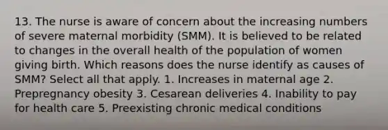 13. The nurse is aware of concern about the increasing numbers of severe maternal morbidity (SMM). It is believed to be related to changes in the overall health of the population of women giving birth. Which reasons does the nurse identify as causes of SMM? Select all that apply. 1. Increases in maternal age 2. Prepregnancy obesity 3. Cesarean deliveries 4. Inability to pay for health care 5. Preexisting chronic medical conditions