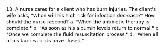 13. A nurse cares for a client who has burn injuries. The client's wife asks, "When will his high risk for infection decrease?" How should the nurse respond? a. "When the antibiotic therapy is complete." b. "As soon as his albumin levels return to normal." c. "Once we complete the fluid resuscitation process." d. "When all of his burn wounds have closed."