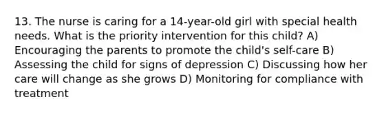 13. The nurse is caring for a 14-year-old girl with special health needs. What is the priority intervention for this child? A) Encouraging the parents to promote the child's self-care B) Assessing the child for signs of depression C) Discussing how her care will change as she grows D) Monitoring for compliance with treatment