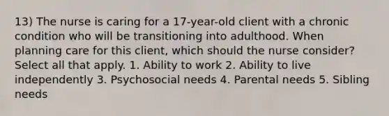 13) The nurse is caring for a 17-year-old client with a chronic condition who will be transitioning into adulthood. When planning care for this client, which should the nurse consider? Select all that apply. 1. Ability to work 2. Ability to live independently 3. Psychosocial needs 4. Parental needs 5. Sibling needs