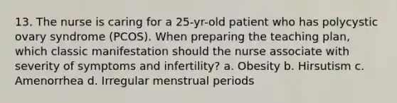 13. The nurse is caring for a 25-yr-old patient who has polycystic ovary syndrome (PCOS). When preparing the teaching plan, which classic manifestation should the nurse associate with severity of symptoms and infertility? a. Obesity b. Hirsutism c. Amenorrhea d. Irregular menstrual periods