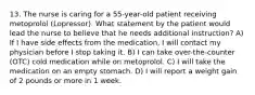 13. The nurse is caring for a 55-year-old patient receiving metoprolol (Lopressor). What statement by the patient would lead the nurse to believe that he needs additional instruction? A) ​If I have side effects from the medication, I will contact my physician before I stop taking it.​ B) ​I can take over-the-counter (OTC) cold medication while on metoprolol.​ C) ​I will take the medication on an empty stomach.​ D) ​I will report a weight gain of 2 pounds or more in 1 week.​