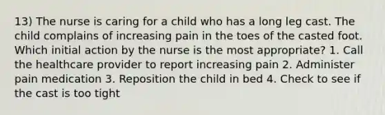 13) The nurse is caring for a child who has a long leg cast. The child complains of increasing pain in the toes of the casted foot. Which initial action by the nurse is the most appropriate? 1. Call the healthcare provider to report increasing pain 2. Administer pain medication 3. Reposition the child in bed 4. Check to see if the cast is too tight