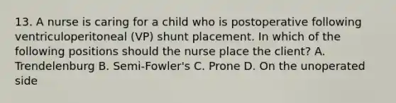 13. A nurse is caring for a child who is postoperative following ventriculoperitoneal (VP) shunt placement. In which of the following positions should the nurse place the client? A. Trendelenburg B. Semi-Fowler's C. Prone D. On the unoperated side