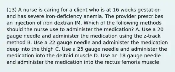 (13) A nurse is caring for a client who is at 16 weeks gestation and has severe iron-deficiency anemia. The provider prescribes an injection of iron dextran IM. Which of the following methods should the nurse use to administer the medication? A. Use a 20 gauge needle and administer the medication using the z-track method B. Use a 22 gauge needle and administer the medication deep into the thigh C. Use a 25 gauge needle and administer the medication into the deltoid muscle D. Use an 18 gauge needle and administer the medication into the rectus femoris muscle