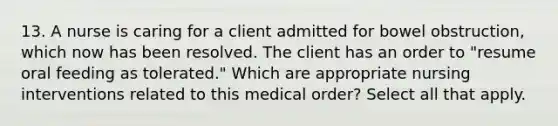 13. A nurse is caring for a client admitted for bowel obstruction, which now has been resolved. The client has an order to "resume oral feeding as tolerated." Which are appropriate nursing interventions related to this medical order? Select all that apply.