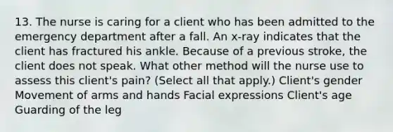 13. The nurse is caring for a client who has been admitted to the emergency department after a fall. An x-ray indicates that the client has fractured his ankle. Because of a previous stroke, the client does not speak. What other method will the nurse use to assess this client's pain? (Select all that apply.) Client's gender Movement of arms and hands Facial expressions Client's age Guarding of the leg