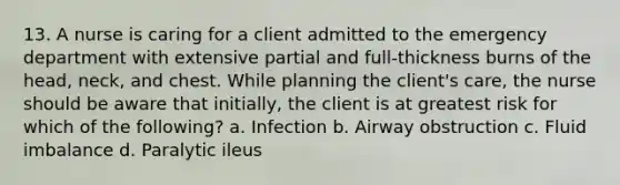 13. A nurse is caring for a client admitted to the emergency department with extensive partial and full-thickness burns of the head, neck, and chest. While planning the client's care, the nurse should be aware that initially, the client is at greatest risk for which of the following? a. Infection b. Airway obstruction c. Fluid imbalance d. Paralytic ileus