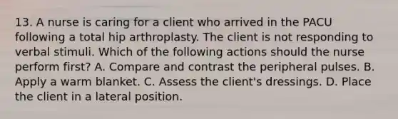 13. A nurse is caring for a client who arrived in the PACU following a total hip arthroplasty. The client is not responding to verbal stimuli. Which of the following actions should the nurse perform first? A. Compare and contrast the peripheral pulses. B. Apply a warm blanket. C. Assess the client's dressings. D. Place the client in a lateral position.