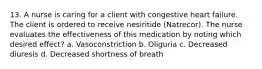 13. A nurse is caring for a client with congestive heart failure. The client is ordered to receive nesiritide (Natrecor). The nurse evaluates the effectiveness of this medication by noting which desired effect? a. Vasoconstriction b. Oliguria c. Decreased diuresis d. Decreased shortness of breath