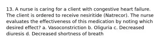 13. A nurse is caring for a client with congestive heart failure. The client is ordered to receive nesiritide (Natrecor). The nurse evaluates the effectiveness of this medication by noting which desired effect? a. Vasoconstriction b. Oliguria c. Decreased diuresis d. Decreased shortness of breath