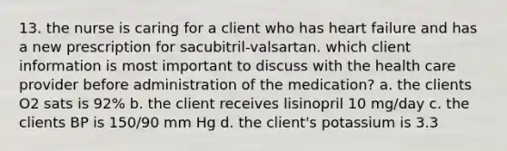 13. the nurse is caring for a client who has heart failure and has a new prescription for sacubitril-valsartan. which client information is most important to discuss with the health care provider before administration of the medication? a. the clients O2 sats is 92% b. the client receives lisinopril 10 mg/day c. the clients BP is 150/90 mm Hg d. the client's potassium is 3.3