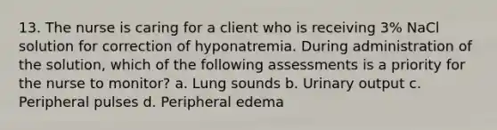 13. The nurse is caring for a client who is receiving 3% NaCl solution for correction of hyponatremia. During administration of the solution, which of the following assessments is a priority for the nurse to monitor? a. Lung sounds b. Urinary output c. Peripheral pulses d. Peripheral edema