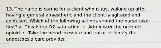 13. The nurse is caring for a client who is just waking up after having a general anaesthetic and the client is agitated and confused. Which of the following actions should the nurse take first? a. Check the O2 saturation. b. Administer the ordered opioid. c. Take the blood pressure and pulse. d. Notify the anaesthesia care provider.