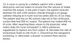 13. A nurse is caring for a diabetic patient with a bowel obstruction and has orders to ensure that the volume of intake matches the output. In the past 4 hours, the patient received dextrose 5% with 0.9% sodium chloride through a 22-gauge catheter infusing at 4 mL/hr and has eaten 200 mL of ice chips. The patient also has an NG suction tube set to low continuous suction that had 300 mL output. The patient has voided 400 mL of urine. After reporting these values to the physician, what orders does the nurse anticipate? A. Add a potassium supplement to replace loss from output. B. Decrease the rate of intravenous fluids to 100 mL/hr. C. Discontinue the nasogastric suctioning. D. Administer a diuretic to prevent fluid volume excess.