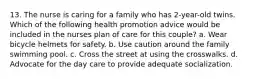 13. The nurse is caring for a family who has 2-year-old twins. Which of the following health promotion advice would be included in the nurses plan of care for this couple? a. Wear bicycle helmets for safety. b. Use caution around the family swimming pool. c. Cross the street at using the crosswalks. d. Advocate for the day care to provide adequate socialization.