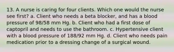 13. A nurse is caring for four clients. Which one would the nurse see first? a. Client who needs a beta blocker, and has a blood pressure of 98/58 mm Hg. b. Client who had a first dose of captopril and needs to use the bathroom. c. Hypertensive client with a blood pressure of 188/92 mm Hg. d. Client who needs pain medication prior to a dressing change of a surgical wound.