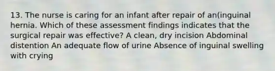 13. The nurse is caring for an infant after repair of an(inguinal hernia. Which of these assessment findings indicates that the surgical repair was effective? A clean, dry incision Abdominal distention An adequate flow of urine Absence of inguinal swelling with crying