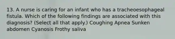 13. A nurse is caring for an infant who has a tracheoesophageal fistula. Which of the following findings are associated with this diagnosis? (Select all that apply.) Coughing Apnea Sunken abdomen Cyanosis Frothy saliva