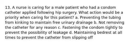 13. A nurse is caring for a male patient who had a condom catheter applied following hip surgery. What action would be a priority when caring for this patient? a. Preventing the tubing from kinking to maintain free urinary drainage b. Not removing the catheter for any reason c. Fastening the condom tightly to prevent the possibility of leakage d. Maintaining bedrest at all times to prevent the catheter from slipping off