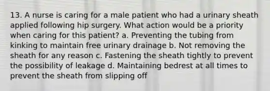 13. A nurse is caring for a male patient who had a urinary sheath applied following hip surgery. What action would be a priority when caring for this patient? a. Preventing the tubing from kinking to maintain free urinary drainage b. Not removing the sheath for any reason c. Fastening the sheath tightly to prevent the possibility of leakage d. Maintaining bedrest at all times to prevent the sheath from slipping off