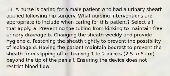 13. A nurse is caring for a male patient who had a urinary sheath applied following hip surgery. What nursing interventions are appropriate to include when caring for this patient? Select all that apply. a. Preventing the tubing from kinking to maintain free urinary drainage b. Changing the sheath weekly and provide hygiene c. Fastening the sheath tightly to prevent the possibility of leakage d. Having the patient maintain bedrest to prevent the sheath from slipping off e. Leaving 1 to 2 inches (2.5 to 5 cm) beyond the tip of the penis f. Ensuring the device does not restrict blood flow.