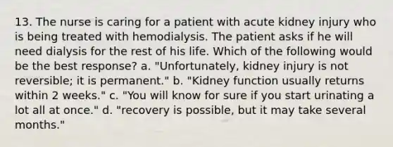 13. The nurse is caring for a patient with acute kidney injury who is being treated with hemodialysis. The patient asks if he will need dialysis for the rest of his life. Which of the following would be the best response? a. "Unfortunately, kidney injury is not reversible; it is permanent." b. "Kidney function usually returns within 2 weeks." c. "You will know for sure if you start urinating a lot all at once." d. "recovery is possible, but it may take several months."