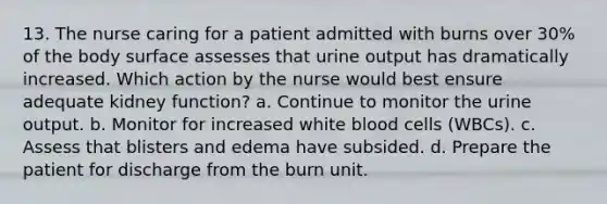 13. The nurse caring for a patient admitted with burns over 30% of the body surface assesses that urine output has dramatically increased. Which action by the nurse would best ensure adequate kidney function? a. Continue to monitor the urine output. b. Monitor for increased white blood cells (WBCs). c. Assess that blisters and edema have subsided. d. Prepare the patient for discharge from the burn unit.