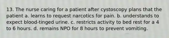 13. The nurse caring for a patient after cystoscopy plans that the patient a. learns to request narcotics for pain. b. understands to expect blood-tinged urine. c. restricts activity to bed rest for a 4 to 6 hours. d. remains NPO for 8 hours to prevent vomiting.