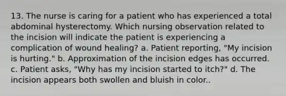 13. The nurse is caring for a patient who has experienced a total abdominal hysterectomy. Which nursing observation related to the incision will indicate the patient is experiencing a complication of wound healing? a. Patient reporting, "My incision is hurting." b. Approximation of the incision edges has occurred. c. Patient asks, "Why has my incision started to itch?" d. The incision appears both swollen and bluish in color..